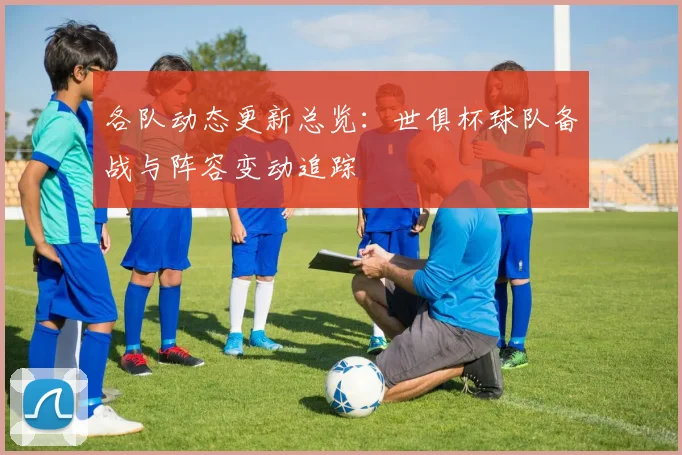 各队动态更新总览：世俱杯球队备战与阵容变动追踪