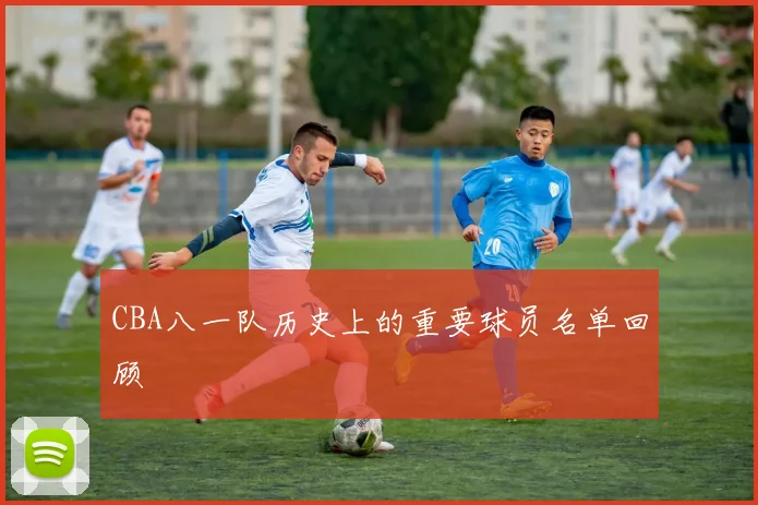 CBA八一队历史上的重要球员名单回顾