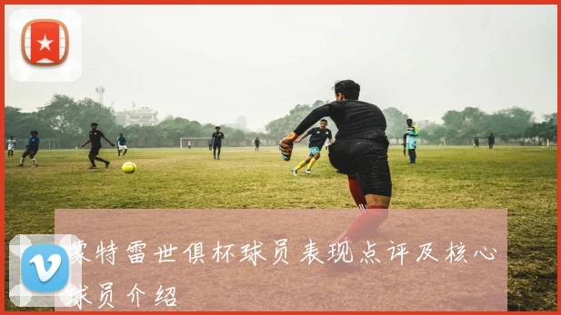 蒙特雷世俱杯球员表现点评及核心球员介绍
