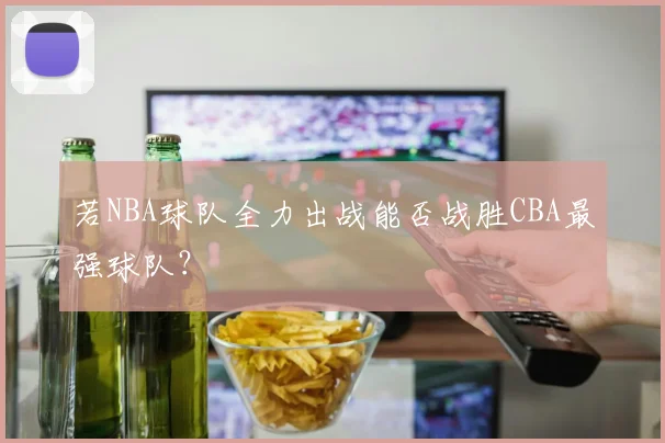 若NBA球队全力出战能否战胜CBA最强球队?