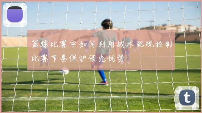 篮球比赛中如何利用战术犯规控制比赛节奏保护领先优势