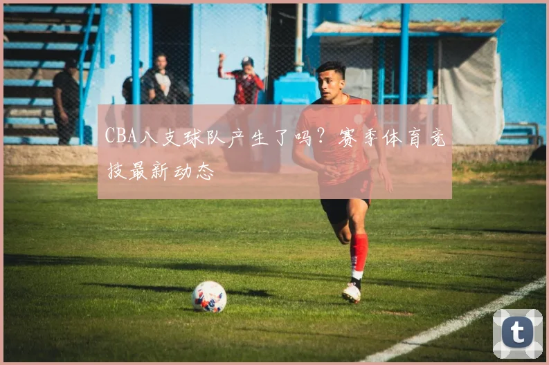 CBA八支球队产生了吗？赛季体育竞技最新动态
