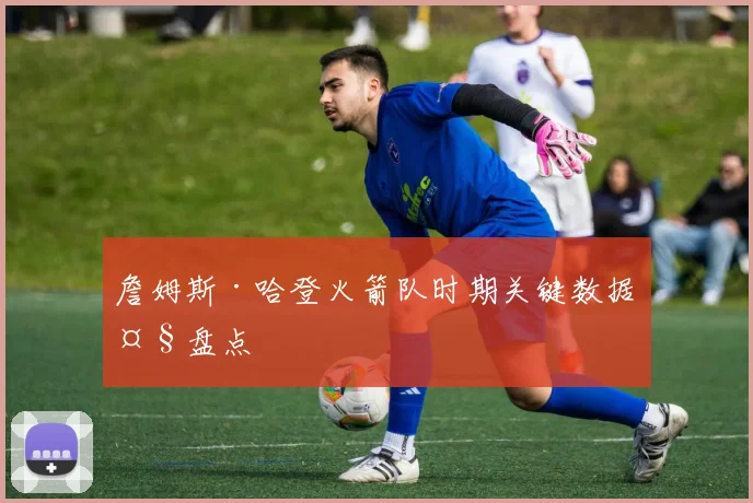 詹姆斯·哈登火箭队时期关键数据大盘点