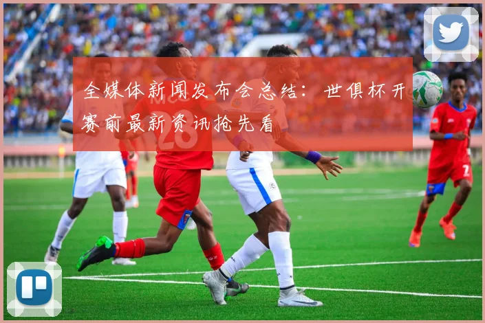 全媒体新闻发布会总结：世俱杯开赛前最新资讯抢先看
