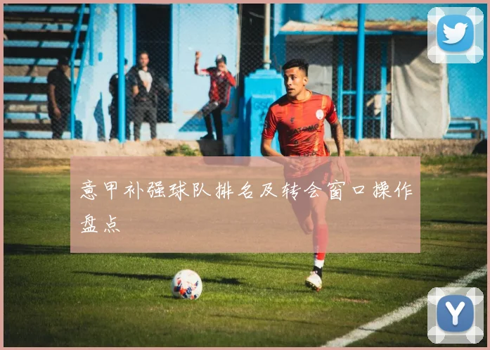 意甲补强球队排名及转会窗口操作盘点