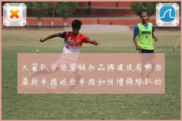 火箭队市场营销和品牌建设有哪些最新举措这些举措如何增强球队的影响力和粉丝基础