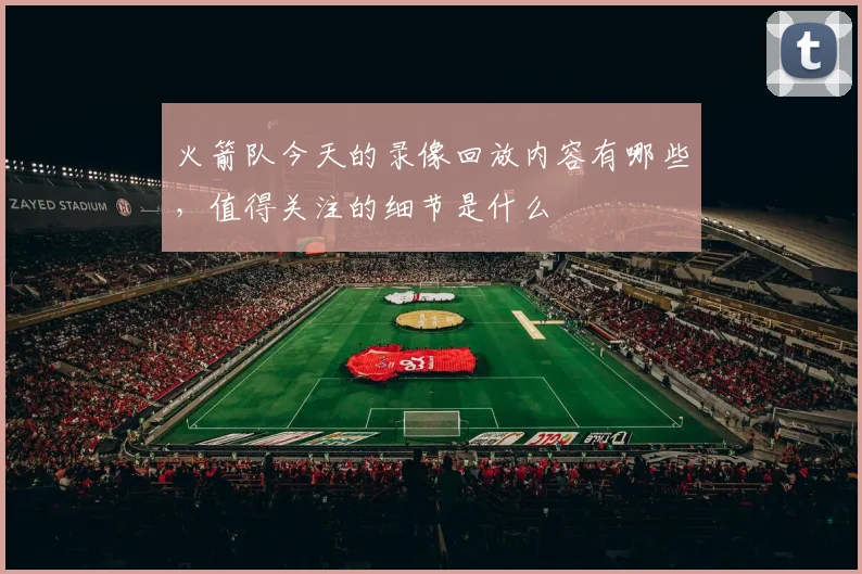 火箭队今天的录像回放内容有哪些,值得关注的细节是什么